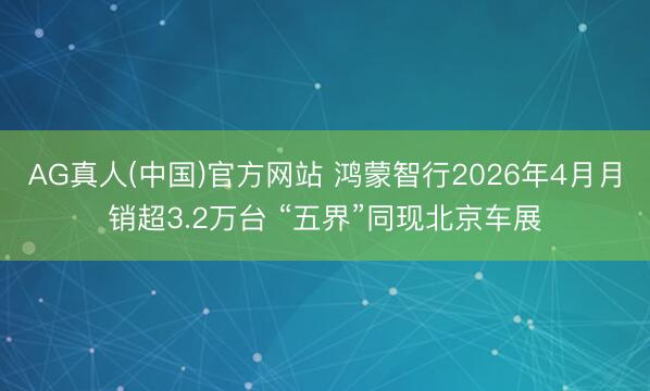 AG真人(中国)官方网站 鸿蒙智行2026年4月月销超3.2万台 “五界”同现北京车展