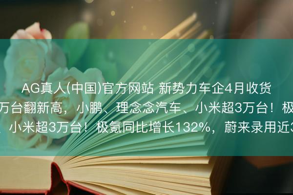 AG真人(中国)官方网站 新势力车企4月收货单出炉：零跑录用超7万台翻新高，小鹏、理念念汽车、小米超3万台！极氪同比增长132%，蔚来录用近3万台