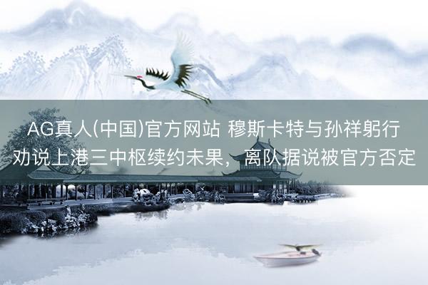 AG真人(中国)官方网站 穆斯卡特与孙祥躬行劝说上港三中枢续约未果，离队据说被官方否定