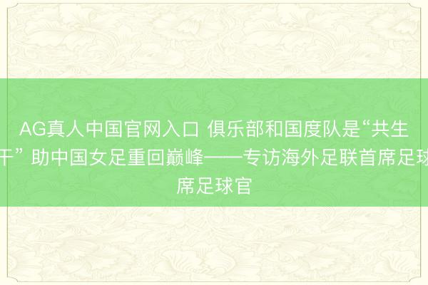 AG真人中国官网入口 俱乐部和国度队是“共生相干” 助中国女足重回巅峰——专访海外足联首席足球官