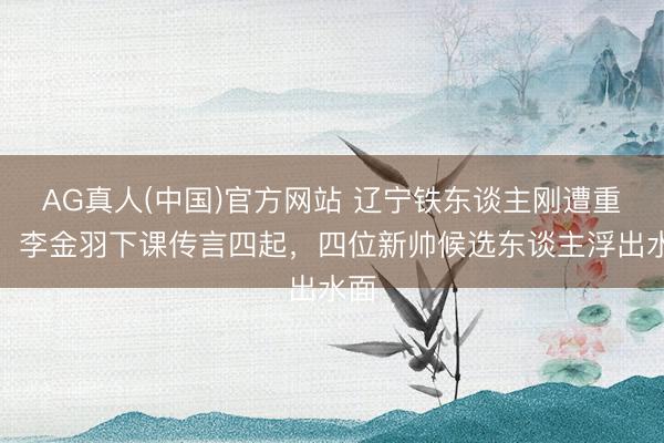 AG真人(中国)官方网站 辽宁铁东谈主刚遭重创,李金羽下课传言四起,四位新帅候选东谈主浮出水面