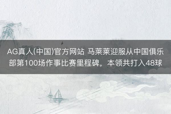 AG真人(中国)官方网站 马莱莱迎服从中国俱乐部第100场作事比赛里程碑，本领共打入48球