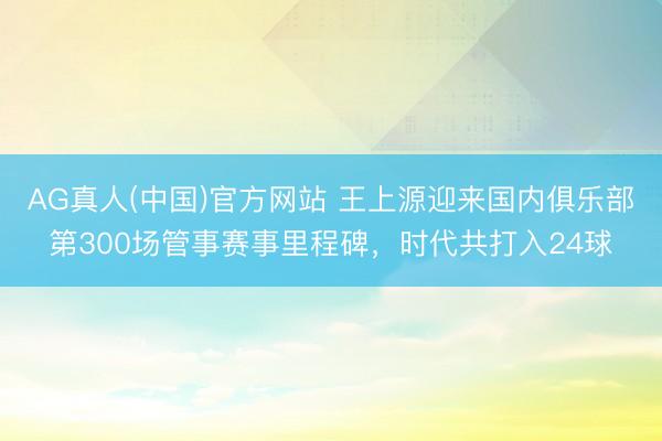 AG真人(中国)官方网站 王上源迎来国内俱乐部第300场管事赛事里程碑，时代共打入24球