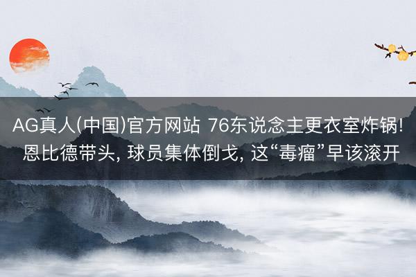 AG真人(中国)官方网站 76东说念主更衣室炸锅! 恩比德带头， 球员集体倒戈， 这“毒瘤”早该滚开