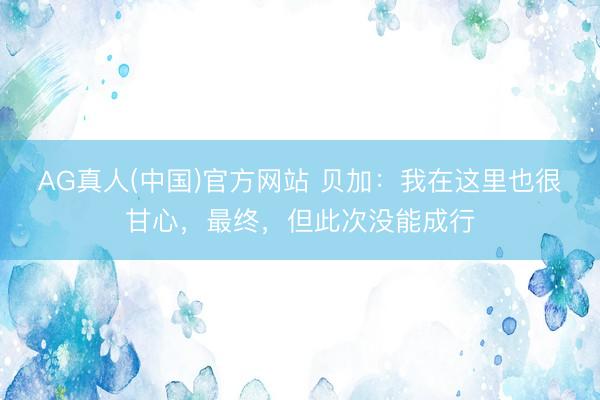 AG真人(中国)官方网站 贝加：我在这里也很甘心，最终，但此次没能成行