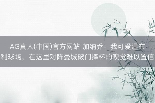 AG真人(中国)官方网站 加纳乔：我可爱温布利球场，在这里对阵曼城破门捧杯的嗅觉难以置信