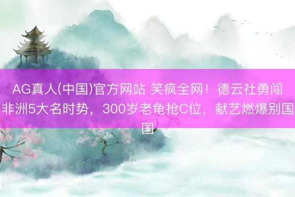 AG真人(中国)官方网站 笑疯全网！德云社勇闯非洲5大名时势，300岁老龟抢C位，献艺燃爆别国