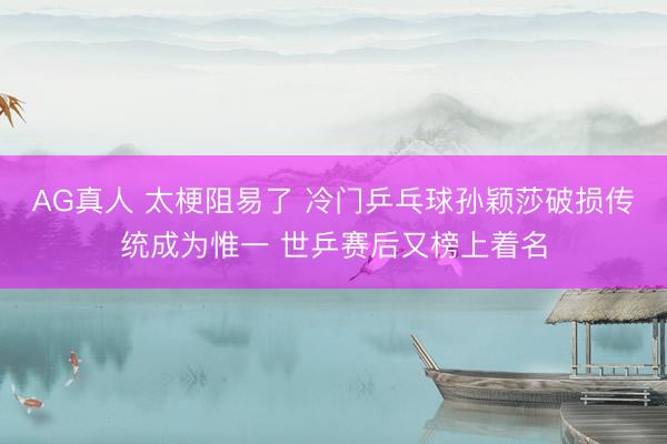 AG真人 太梗阻易了 冷门乒乓球孙颖莎破损传统成为惟一 世乒赛后又榜上着名