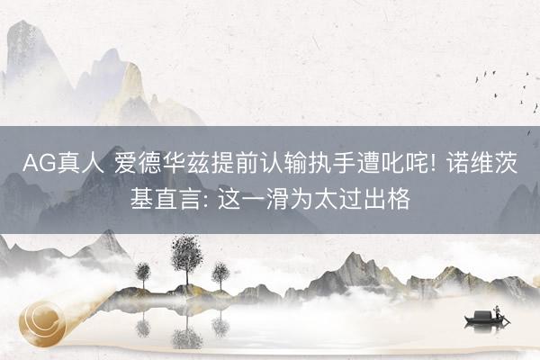 AG真人 爱德华兹提前认输执手遭叱咤! 诺维茨基直言: 这一滑为太过出格
