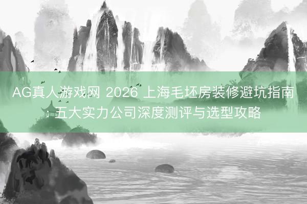 AG真人游戏网 2026 上海毛坯房装修避坑指南: 五大实力公司深度测评与选型攻略