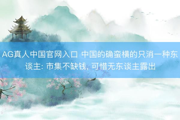 AG真人中国官网入口 中国的确蛮横的只消一种东谈主: 市集不缺钱， 可惜无东谈主露出