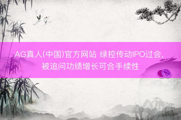 AG真人(中国)官方网站 绿控传动IPO过会， 被追问功绩增长可合手续性
