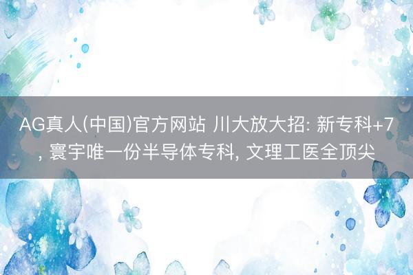 AG真人(中国)官方网站 川大放大招: 新专科+7， 寰宇唯一份半导体专科， 文理工医全顶尖