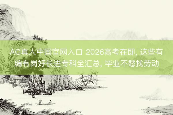 AG真人中国官网入口 2026高考在即， 这些有编有岗好长进专科全汇总， 毕业不愁找劳动
