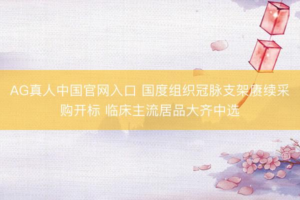 AG真人中国官网入口 国度组织冠脉支架赓续采购开标 临床主流居品大齐中选
