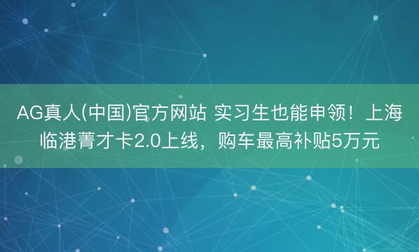 AG真人(中国)官方网站 实习生也能申领！上海临港菁才卡2.0上线，购车最高补贴5万元