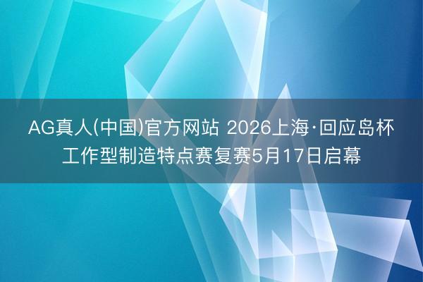 AG真人(中国)官方网站 2026上海·回应岛杯工作型制造特点赛复赛5月17日启幕