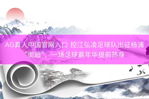 AG真人中国官网入口 控江弘凌足球队出征杨浦“街超”，一场足球嘉年华提前热身