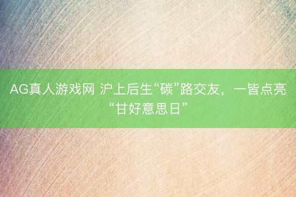 AG真人游戏网 沪上后生“碳”路交友，一皆点亮“甘好意思日”
