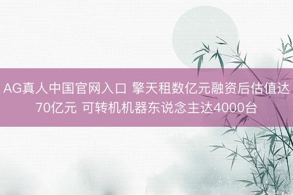 AG真人中国官网入口 擎天租数亿元融资后估值达70亿元 可转机机器东说念主达4000台