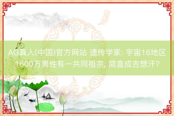 AG真人(中国)官方网站 遗传学家: 宇宙16地区1600万男性有一共同祖宗， 简直成吉想汗?