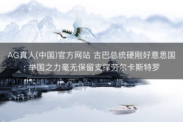 AG真人(中国)官方网站 古巴总统硬刚好意思国: 举国之力毫无保留支撑劳尔卡斯特罗