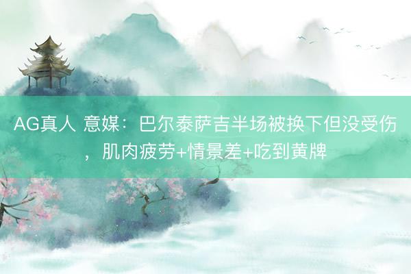 AG真人 意媒：巴尔泰萨吉半场被换下但没受伤，肌肉疲劳+情景差+吃到黄牌