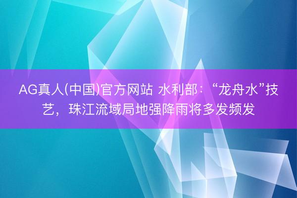 AG真人(中国)官方网站 水利部：“龙舟水”技艺，珠江流域局地强降雨将多发频发