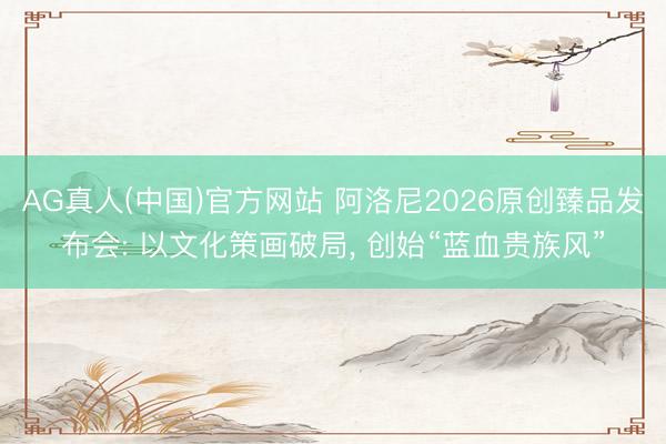 AG真人(中国)官方网站 阿洛尼2026原创臻品发布会: 以文化策画破局， 创始“蓝血贵族风”