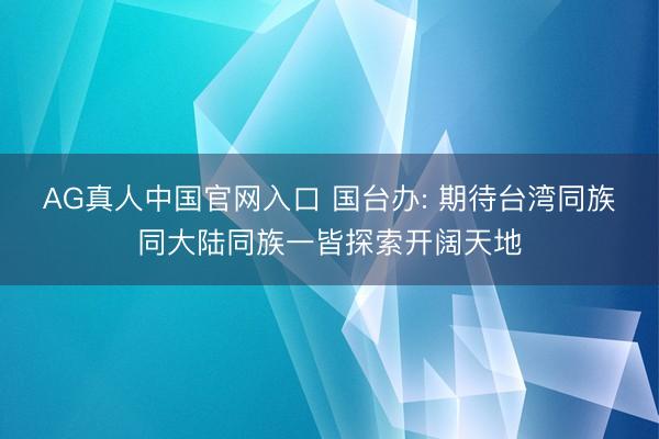 AG真人中国官网入口 国台办: 期待台湾同族同大陆同族一皆探索开阔天地