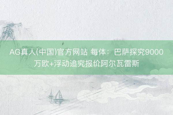 AG真人(中国)官方网站 每体：巴萨探究9000万欧+浮动追究报价阿尔瓦雷斯