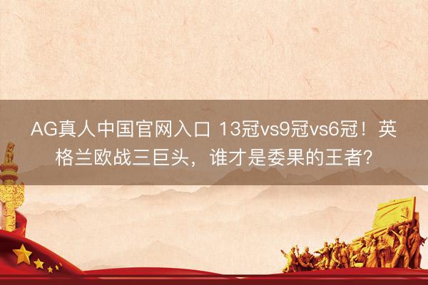 AG真人中国官网入口 13冠vs9冠vs6冠！英格兰欧战三巨头，谁才是委果的王者？