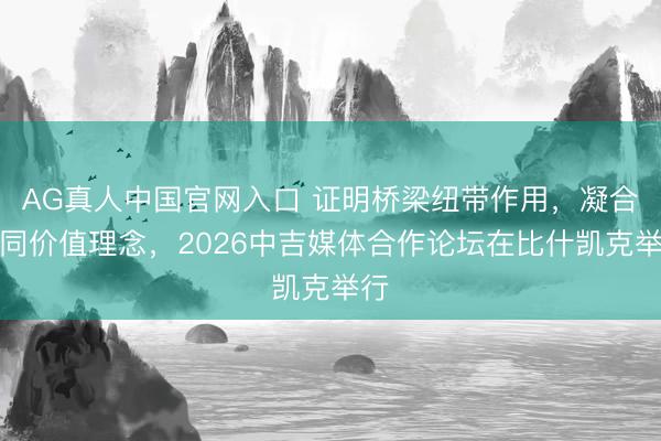 AG真人中国官网入口 证明桥梁纽带作用，凝合共同价值理念，2026中吉媒体合作论坛在比什凯克举行