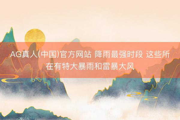 AG真人(中国)官方网站 降雨最强时段 这些所在有特大暴雨和雷暴大风