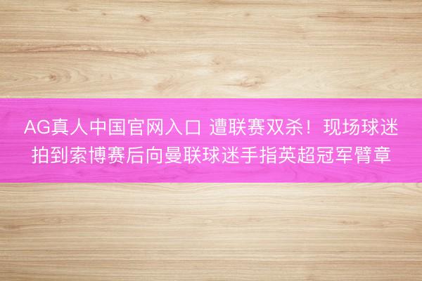 AG真人中国官网入口 遭联赛双杀！现场球迷拍到索博赛后向曼联球迷手指英超冠军臂章