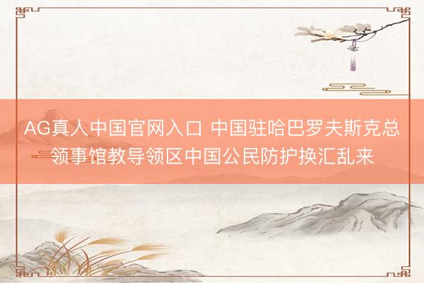 AG真人中国官网入口 中国驻哈巴罗夫斯克总领事馆教导领区中国公民防护换汇乱来