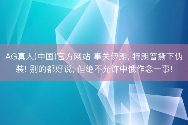 AG真人(中国)官方网站 事关伊朗， 特朗普撕下伪装! 别的都好说， 但绝不允许中俄作念一事!