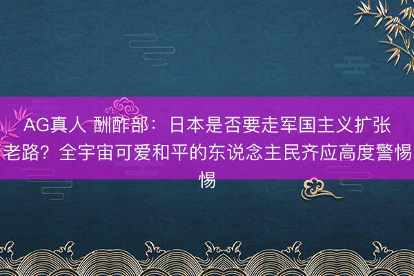 AG真人 酬酢部：日本是否要走军国主义扩张老路？全宇宙可爱和平的东说念主民齐应高度警惕