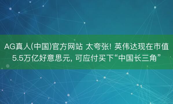 AG真人(中国)官方网站 太夸张! 英伟达现在市值5.5万亿好意思元， 可应付买下“中国长三角”