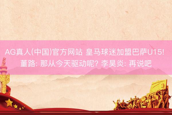 AG真人(中国)官方网站 皇马球迷加盟巴萨U15! 董路: 那从今天驱动呢? 李昊炎: 再说吧