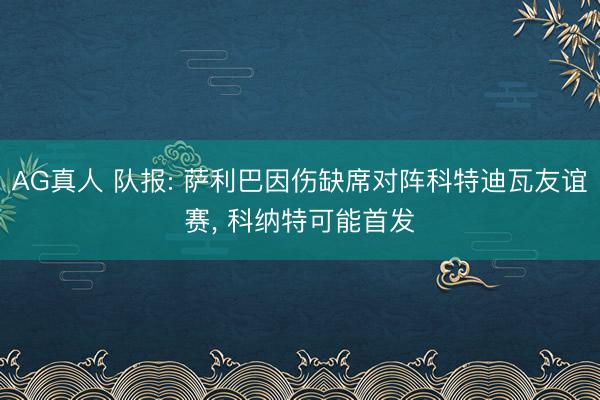 AG真人 队报: 萨利巴因伤缺席对阵科特迪瓦友谊赛， 科纳特可能首发
