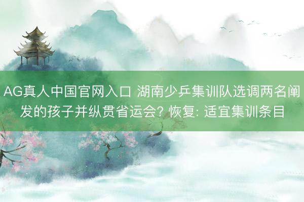 AG真人中国官网入口 湖南少乒集训队选调两名阐发的孩子并纵贯省运会? 恢复: 适宜集训条目