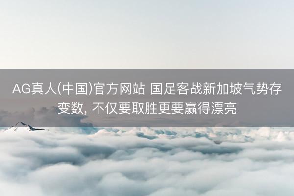 AG真人(中国)官方网站 国足客战新加坡气势存变数， 不仅要取胜更要赢得漂亮