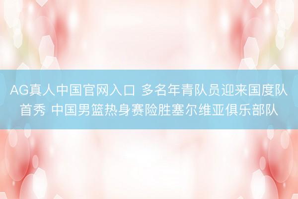 AG真人中国官网入口 多名年青队员迎来国度队首秀 中国男篮热身赛险胜塞尔维亚俱乐部队