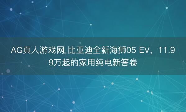 AG真人游戏网 比亚迪全新海狮05 EV，11.99万起的家用纯电新答卷