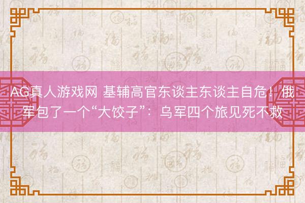 AG真人游戏网 基辅高官东谈主东谈主自危！俄军包了一个“大饺子”：乌军四个旅见死不救