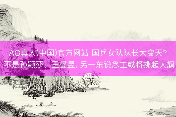 AG真人(中国)官方网站 国乒女队队长大变天? 不是孙颖莎、王曼昱， 另一东说念主或将挑起大旗