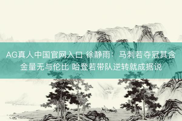 AG真人中国官网入口 徐静雨：马刺若夺冠其含金量无与伦比 哈登若带队逆转就成据说