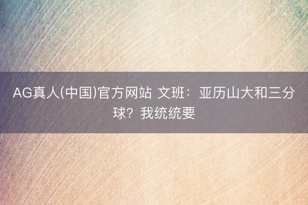 AG真人(中国)官方网站 文班:亚历山大和三分球?我统统要