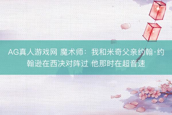 AG真人游戏网 魔术师：我和米奇父亲约翰·约翰逊在西决对阵过 他那时在超音速